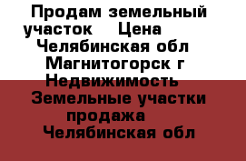 Продам земельный участок. › Цена ­ 200 - Челябинская обл., Магнитогорск г. Недвижимость » Земельные участки продажа   . Челябинская обл.